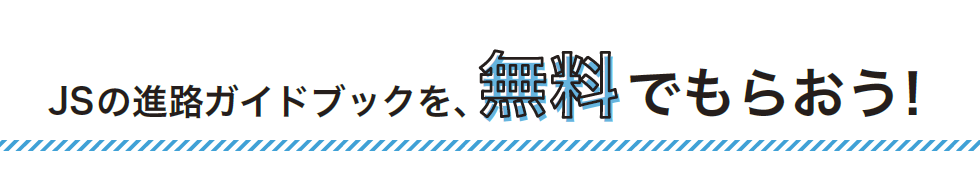 JSの進路ガイドブックを、無料でもらおう!