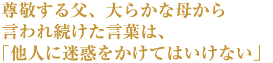 尊敬する父、大らかな母から言われ続けた言葉は、「他人に迷惑をかけてはいけない」