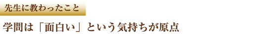 先生に教わったこと 学問は「面白い」という気持ちが原点