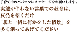 子育て中のパパママにメッセージをお願いします。　実態が伴わない言葉での教育は、反発を招くだけ　「親と一緒に何かをした情景」を多く創ってあげてください