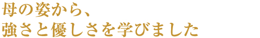 母の姿から、強さと優しさを学びました