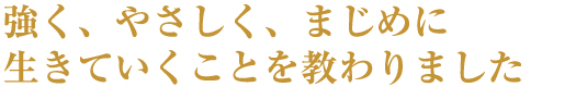 強く、やさしく、まじめに生きていくことを教わりました