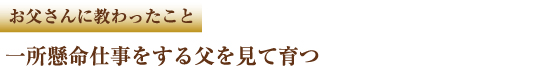 お父さんに教わったこと　一所懸命仕事をする父を見て育つ