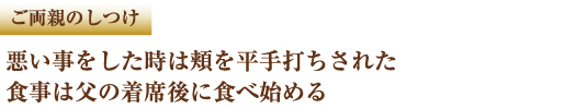 ご両親のしつけ　悪いことをした時は頬を平手打ちされた　食事は父の着席後に食べ始める