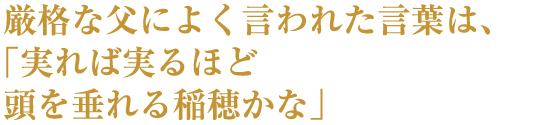 厳格な父によく言われた言葉は、「実れば実るほど頭を垂れる稲穂かな」