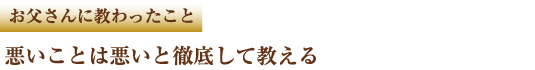 お父さんに教わったこと　悪いことは悪いと徹底して教える