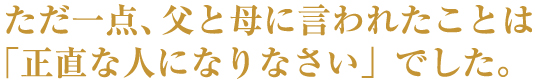 ただ一点、父と母に言われたことは「正直な人になりなさい」でした。