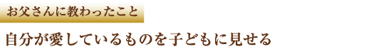 お父さんに教わったこと 自分が愛しているものを子どもに見せる