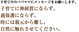 子育て中のパパママにメッセージをお願いします。　子育てに神経質にならず、過保護にならず。時には親元から離し、自然に触れさせてください。