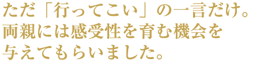 ただ「行ってこい」の一言だけ。両親には感受性を育む機会を与えてもらいました。