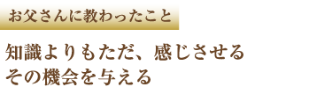 お父さんに教わったこと 知識よりもただ、感じさせる その機会を与える