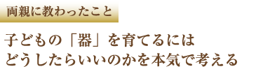 両親に教わったこと 子どもの「器」を育てるにはどうしたらいいのかを本気で考える