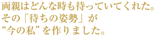 両親はどんな時も待っていてくれた。その「待ちの姿勢」が”今の私”を作りました。