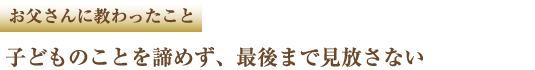 お父さんに教わったこと 子どものことを諦めず、最後まで見放さない