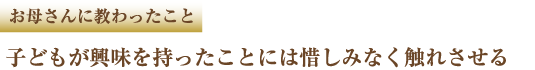 お母さんに教わったこと 子どもが興味を持ったことには惜しみなく触れさせる