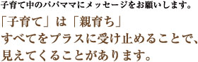 子育て中のパパママにメッセージをお願いします。　「子育て」は「親育ち」　すべてをプラスに受け止めることで、見えてくることがあります。