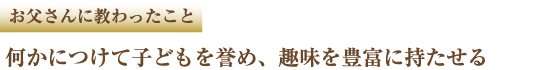 お父さんに教わったこと 何かにつけて子どもを誉め、趣味を豊富に持たせる