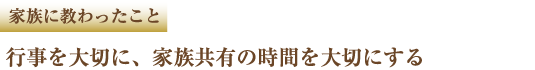 家族に教わったこと 行事を大切に、家族共有の時間を大切にする