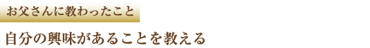 お父さんに教わったこと 自分の興味があることを教える