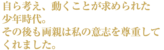 自ら考え、動くことが求められた少年時代。その後も両親は私の意志を尊重してくれました。