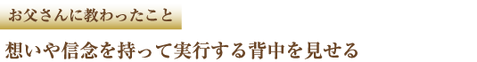 お父さんに教わったこと 想いや信念を持って実行する背中を見せる