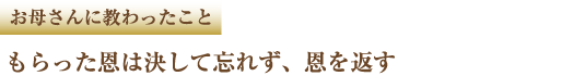 お母さんに教わったこと もらった恩は決して忘れず、恩を返す