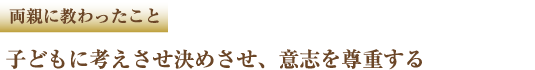 両親に教わったこと 子どもに考えさせ決めさせ、意志を尊重する