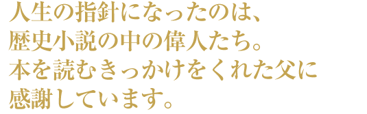 人生の指針になったのは、歴史小説の中の偉人たち。本を読むきっかけをくれた父に感謝しています。