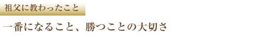 祖父に教わったこと 一番になること、勝つことの大切さ