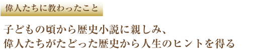 偉人たちに教わったこと 子どもの頃から歴史小説に親しみ、偉人たちがたどった歴史から人生のヒントを得る