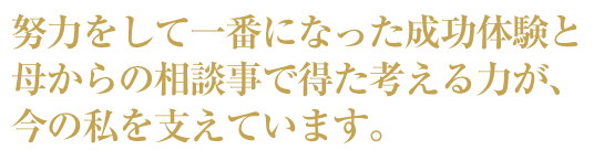 努力をして一番になった成功体験と母からの相談事で得た考える力、今の私を支えています。