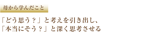 母から学んだこと 「どう思う?」と考えを引き出し、「本当にそう?」と深く思考させる